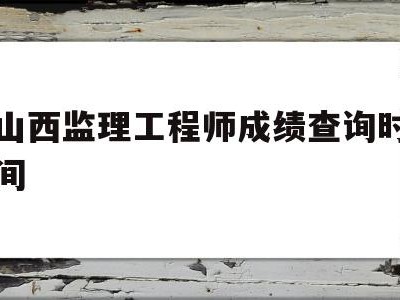 山西省監理工程師考試時間,山西監理工程師成績查詢時間