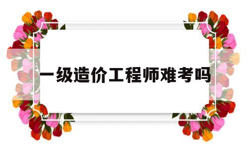 一級造價工程師難考嗎,一級造價工程師容易考嗎  第1張